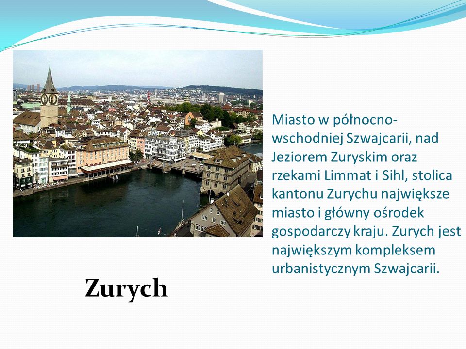Miasto w północno-wschodniej Szwajcarii, nad Jeziorem Zuryskim oraz rzekami Limmat i Sihl, stolica kantonu Zurychu największe miasto i główny ośrodek gospodarczy kraju. Zurych jest największym kompleksem urbanistycznym Szwajcarii.