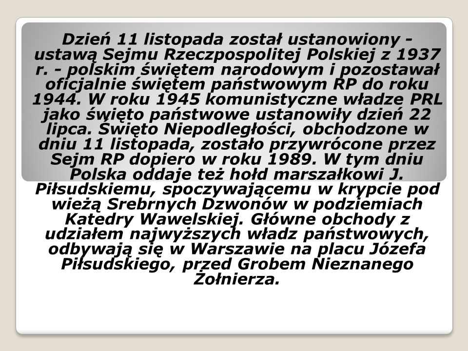 Dzień 11 listopada został ustanowiony - ustawą Sejmu Rzeczpospolitej Polskiej z 1937 r. - polskim świętem narodowym i pozostawał oficjalnie świętem państwowym RP do roku W roku 1945 komunistyczne władze PRL jako święto państwowe ustanowiły dzień 22 lipca. Święto Niepodległości, obchodzone w dniu 11 listopada, zostało przywrócone przez Sejm RP dopiero w roku W tym dniu Polska oddaje też hołd marszałkowi J. Piłsudskiemu, spoczywającemu w krypcie pod wieżą Srebrnych Dzwonów w podziemiach Katedry Wawelskiej. Główne obchody z udziałem najwyższych władz państwowych, odbywają się w Warszawie na placu Józefa Piłsudskiego, przed Grobem Nieznanego Żołnierza.