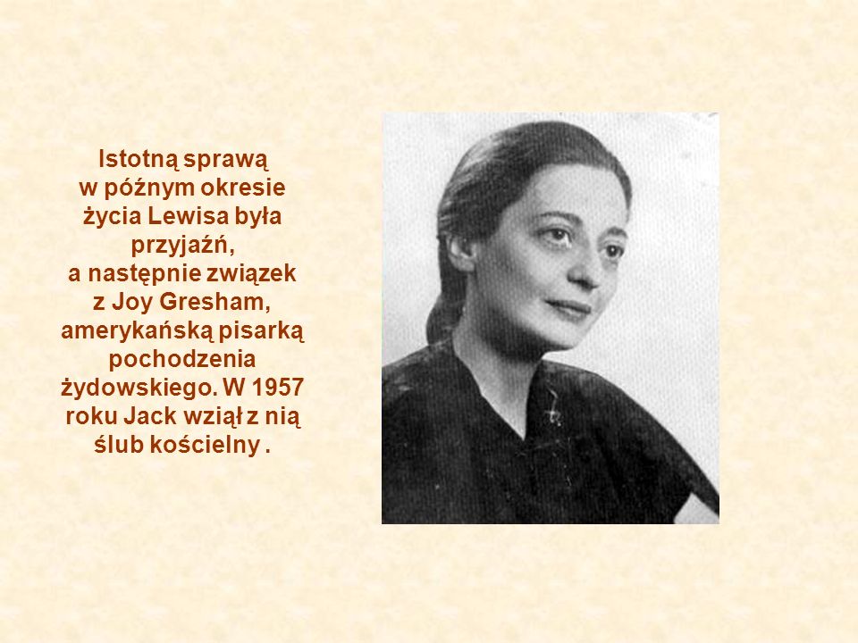 Istotną sprawą w późnym okresie życia Lewisa była przyjaźń, a następnie związek z Joy Gresham, amerykańską pisarką pochodzenia żydowskiego.