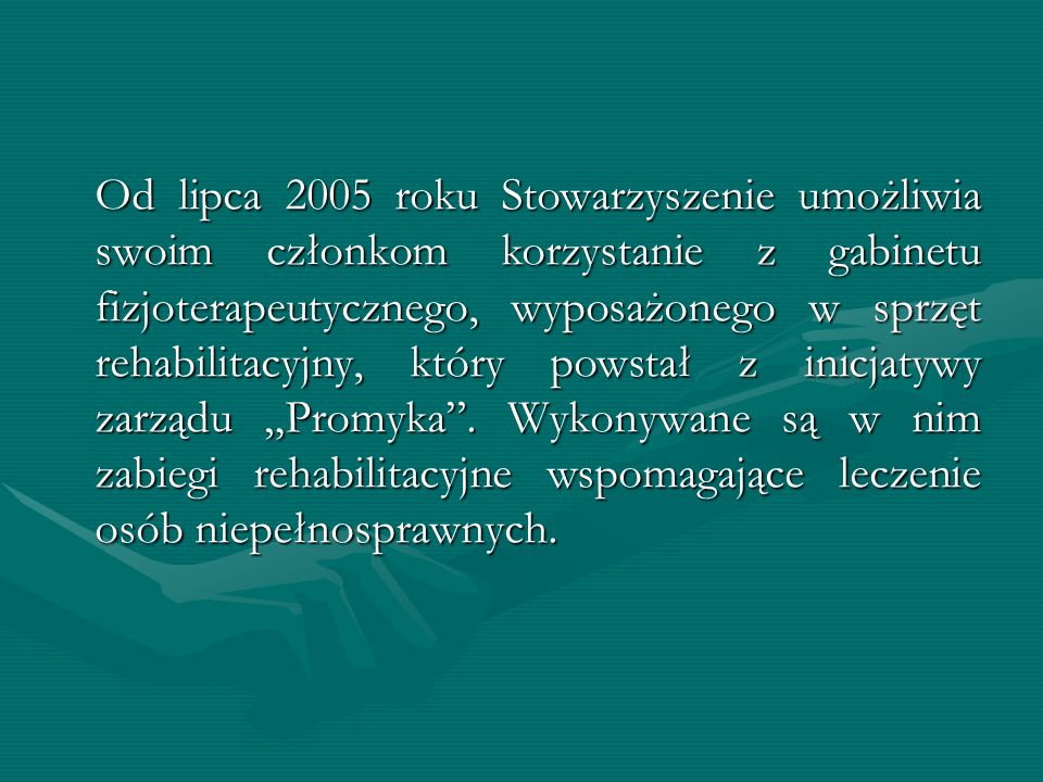 Od lipca 2005 roku Stowarzyszenie umożliwia swoim członkom korzystanie z gabinetu fizjoterapeutycznego, wyposażonego w sprzęt rehabilitacyjny, który powstał z inicjatywy zarządu „Promyka .