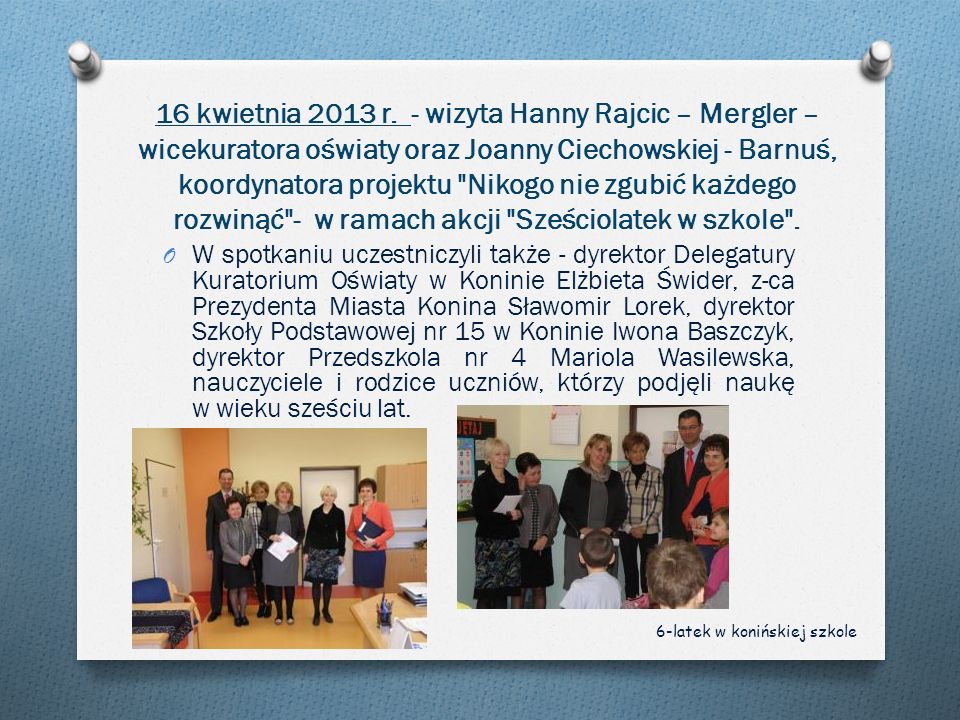 16 kwietnia 2013 r. - wizyta Hanny Rajcic – Mergler – wicekuratora oświaty oraz Joanny Ciechowskiej - Barnuś, koordynatora projektu Nikogo nie zgubić każdego rozwinąć - w ramach akcji Sześciolatek w szkole .