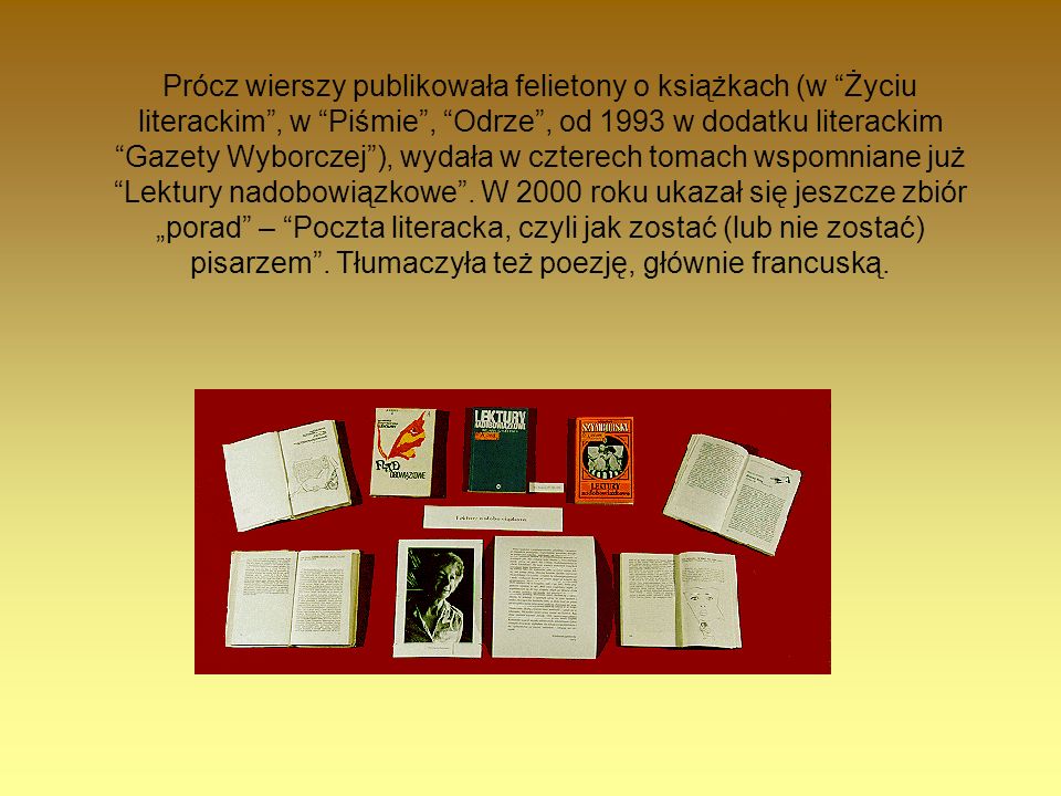 Prócz wierszy publikowała felietony o książkach (w Życiu literackim , w Piśmie , Odrze , od 1993 w dodatku literackim Gazety Wyborczej ), wydała w czterech tomach wspomniane już Lektury nadobowiązkowe .