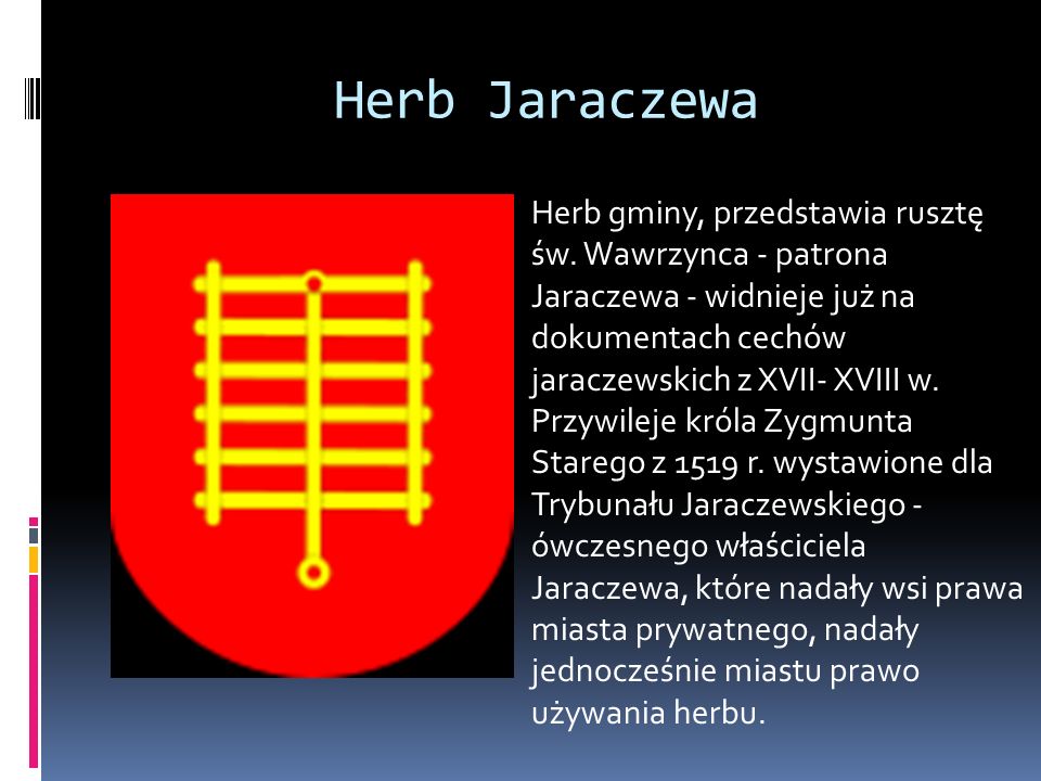 Herb Jaraczewa Herb gminy, przedstawia rusztę św. Wawrzynca - patrona Jaraczewa - widnieje już na dokumentach cechów jaraczewskich z XVII- XVIII w.