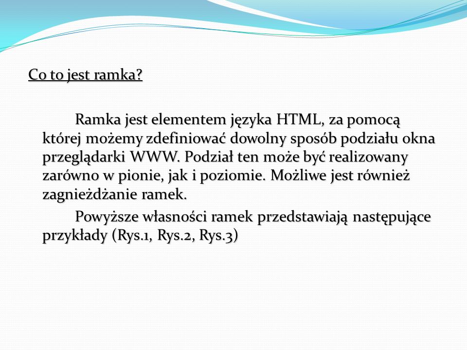 Co to jest ramka Ramka jest elementem języka HTML, za pomocą której możemy zdefiniować dowolny sposób podziału okna przeglądarki WWW. Podział ten może być realizowany zarówno w pionie, jak i poziomie. Możliwe jest również zagnieżdżanie ramek. Powyższe własności ramek przedstawiają następujące przykłady (Rys.1, Rys.2, Rys.3)