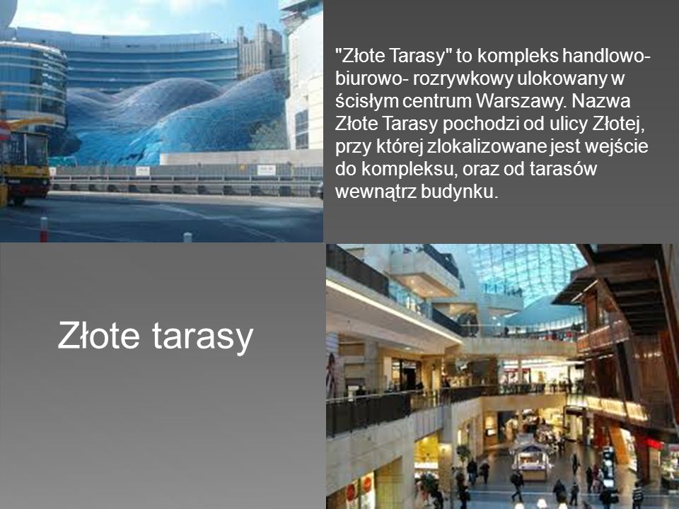 Złote Tarasy to kompleks handlowo- biurowo- rozrywkowy ulokowany w ścisłym centrum Warszawy. Nazwa Złote Tarasy pochodzi od ulicy Złotej, przy której zlokalizowane jest wejście do kompleksu, oraz od tarasów wewnątrz budynku.
