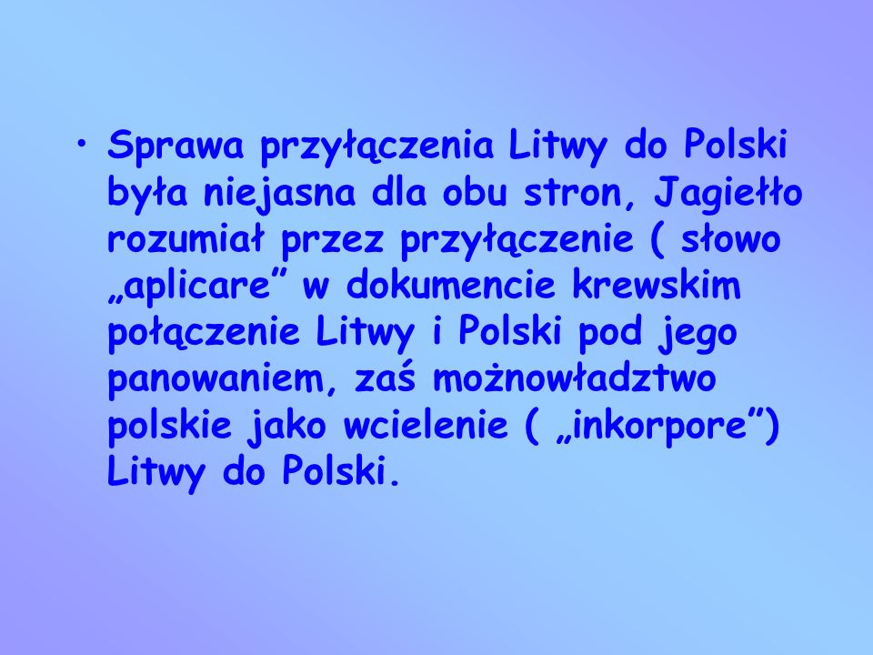 Sprawa przyłączenia Litwy do Polski była niejasna dla obu stron, Jagiełło rozumiał przez przyłączenie ( słowo „aplicare w dokumencie krewskim połączenie Litwy i Polski pod jego panowaniem, zaś możnowładztwo polskie jako wcielenie ( „inkorpore ) Litwy do Polski.