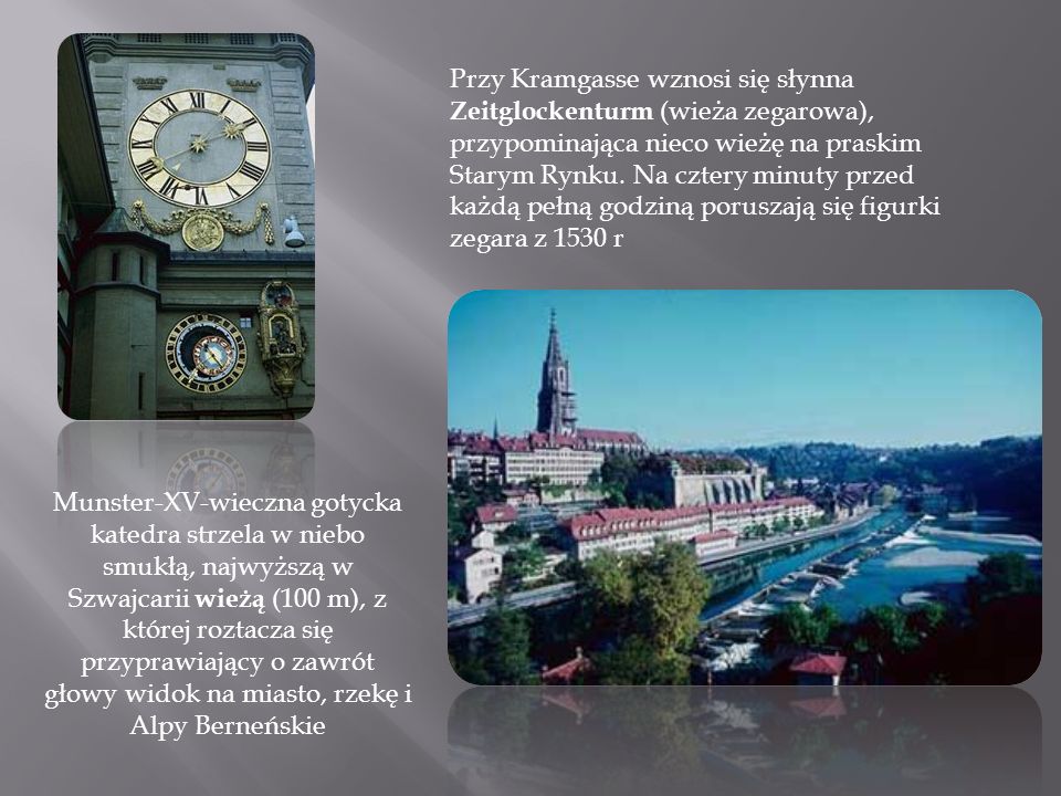 Przy Kramgasse wznosi się słynna Zeitglockenturm (wieża zegarowa), przypominająca nieco wieżę na praskim Starym Rynku. Na cztery minuty przed każdą pełną godziną poruszają się figurki zegara z 1530 r