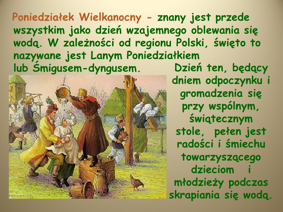 Poniedziałek Wielkanocny - znany jest przede wszystkim jako dzień wzajemnego oblewania się wodą. W zależności od regionu Polski, święto to nazywane jest Lanym Poniedziałkiem lub Śmigusem-dyngusem.
