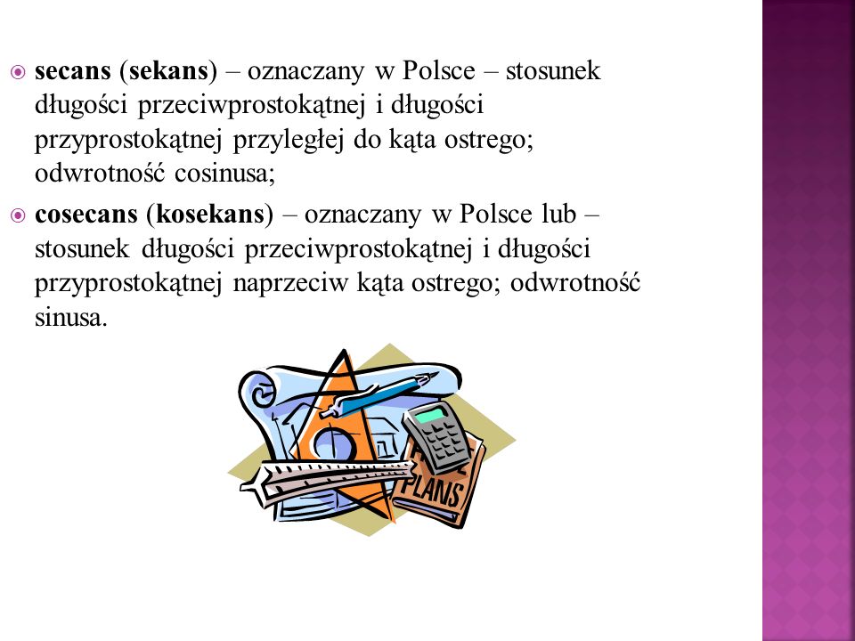 secans (sekans) – oznaczany w Polsce – stosunek długości przeciwprostokątnej i długości przyprostokątnej przyległej do kąta ostrego; odwrotność cosinusa;