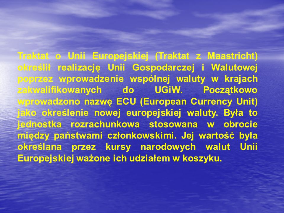 Traktat o Unii Europejskiej (Traktat z Maastricht) określił realizację Unii Gospodarczej i Walutowej poprzez wprowadzenie wspólnej waluty w krajach zakwalifikowanych do UGiW.