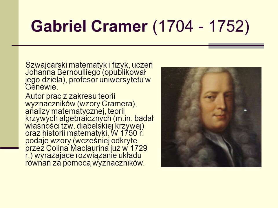 Gabriel Cramer ( ) Szwajcarski matematyk i fizyk, uczeń Johanna Bernoulliego (opublikował jego dzieła), profesor uniwersytetu w Genewie.