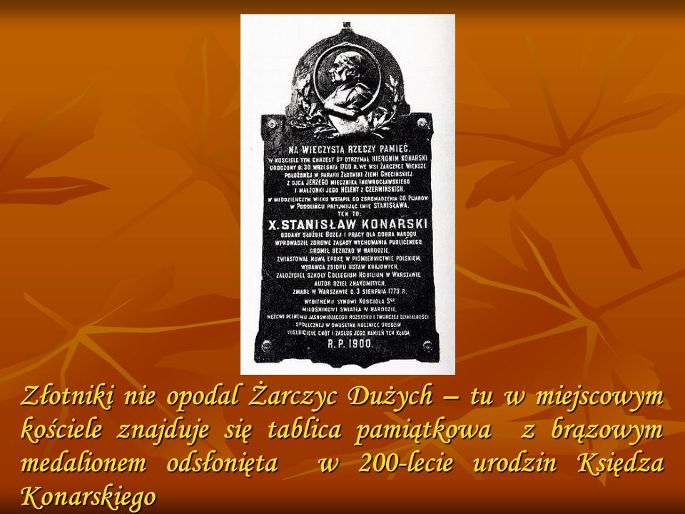 Złotniki nie opodal Żarczyc Dużych – tu w miejscowym kościele znajduje się tablica pamiątkowa z brązowym medalionem odsłonięta w 200-lecie urodzin Księdza Konarskiego