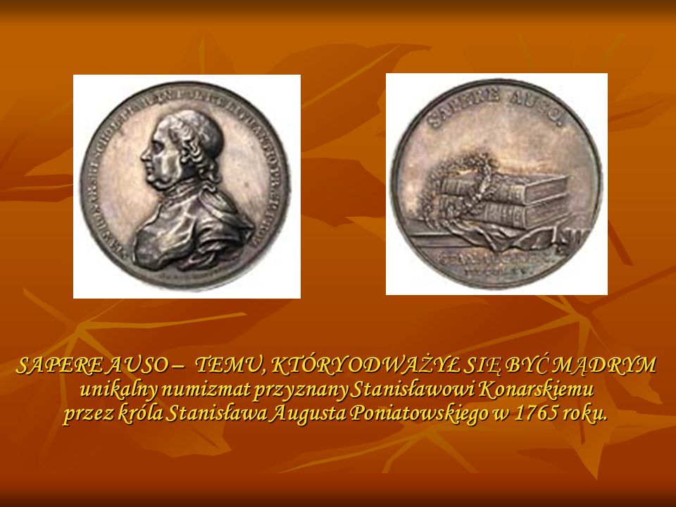 SAPERE AUSO – TEMU, KTÓRY ODWAŻYŁ SIĘ BYĆ MĄDRYM unikalny numizmat przyznany Stanisławowi Konarskiemu przez króla Stanisława Augusta Poniatowskiego w 1765 roku.
