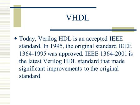 VHDL Today, Verilog HDL is an accepted IEEE standard. In 1995, the original standard IEEE 1364-1995 was approved. IEEE 1364-2001 is the latest Verilog.