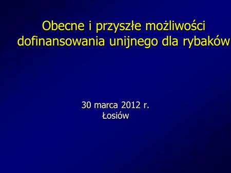 Obecne i przyszłe możliwości dofinansowania unijnego dla rybaków 30 marca 2012 r. Łosiów.