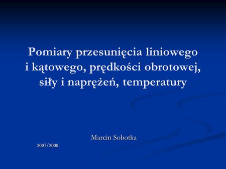Pomiary przesunięcia liniowego i kątowego, prędkości obrotowej, siły i naprężeń, temperatury Marcin Sobotka 2007/2008.
