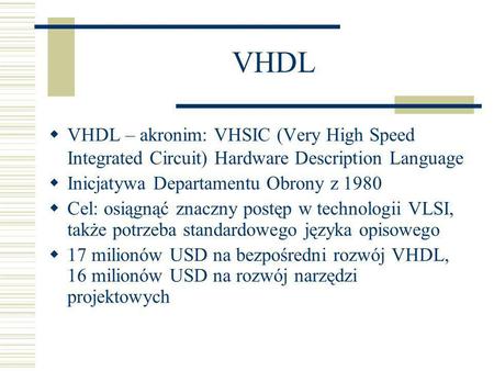 VHDL VHDL – akronim: VHSIC (Very High Speed Integrated Circuit) Hardware Description Language Inicjatywa Departamentu Obrony z 1980 Cel: osiągnąć znaczny.