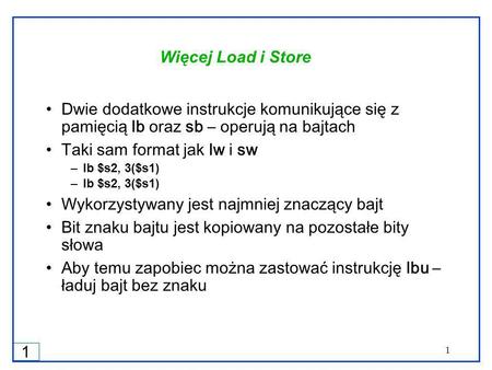 1 1 Więcej Load i Store Dwie dodatkowe instrukcje komunikujące się z pamięcią lb oraz sb – operują na bajtach Taki sam format jak lw i sw –lb $s2, 3($s1)