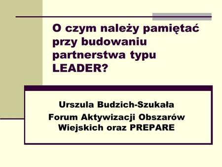 O czym należy pamiętać przy budowaniu partnerstwa typu LEADER? Urszula Budzich-Szukała Forum Aktywizacji Obszarów Wiejskich oraz PREPARE.