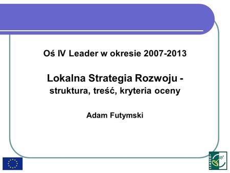 Oś IV Leader w okresie 2007-2013 Lokalna Strategia Rozwoju - struktura, treść, kryteria oceny Adam Futymski.