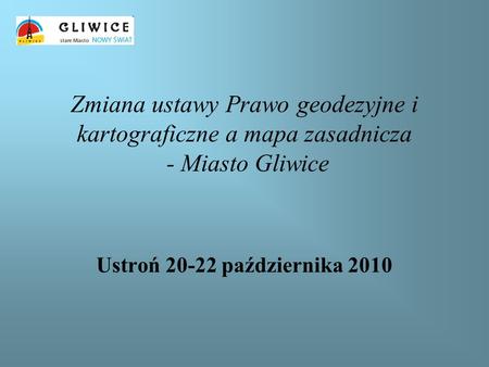 Zmiana ustawy Prawo geodezyjne i kartograficzne a mapa zasadnicza - Miasto Gliwice Ustroń 20-22 października 2010.