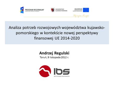 Analiza potrzeb rozwojowych województwa kujawsko-pomorskiego w kontekście nowej perspektywy finansowej UE 2014-2020 Andrzej Regulski Toruń, 9 listopada.