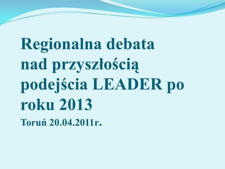 Regionalna debata nad przyszłością podejścia LEADER po roku 2013 Toruń 20.04.2011r.