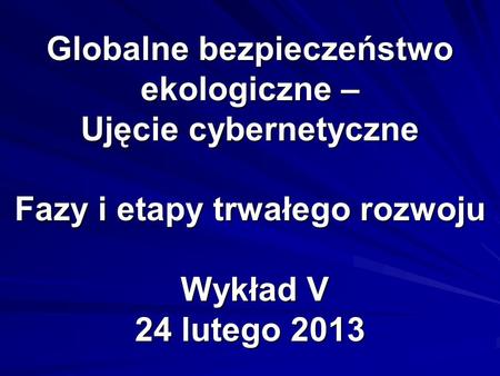 Globalne bezpieczeństwo ekologiczne – Ujęcie cybernetyczne Fazy i etapy trwałego rozwoju Wykład V 24 lutego 2013.