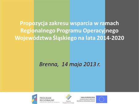 Propozycja zakresu wsparcia w ramach Regionalnego Programu Operacyjnego Województwa Śląskiego na lata 2014-2020 Brenna, 14 maja 2013 r.