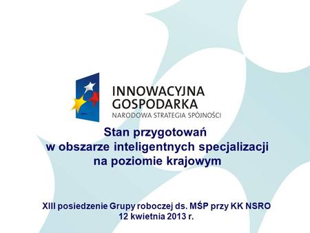 Stan przygotowań w obszarze inteligentnych specjalizacji na poziomie krajowym XIII posiedzenie Grupy roboczej ds. MŚP przy KK NSRO 12 kwietnia 2013 r.