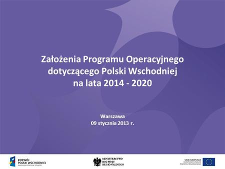 Założenia Programu Operacyjnego dotyczącego Polski Wschodniej na lata 2014 - 2020 Warszawa 09 stycznia 2013 r.