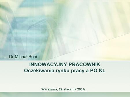 INNOWACYJNY PRACOWNIK Oczekiwania rynku pracy a PO KL Warszawa, 29 stycznia 2007r. Dr Michał Boni.