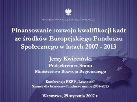 Finansowanie rozwoju kwalifikacji kadr ze środków Europejskiego Funduszu Społecznego w latach 2007 - 2013 Jerzy Kwieciński Podsekretarz Stanu Ministerstwo.
