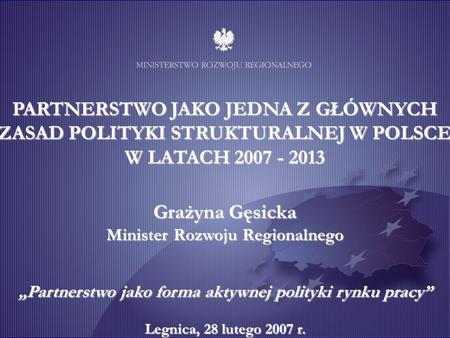 Grażyna Gęsicka Minister Rozwoju Regionalnego Partnerstwo jako forma aktywnej polityki rynku pracy Legnica, 28 lutego 2007 r. PARTNERSTWO JAKO JEDNA Z.