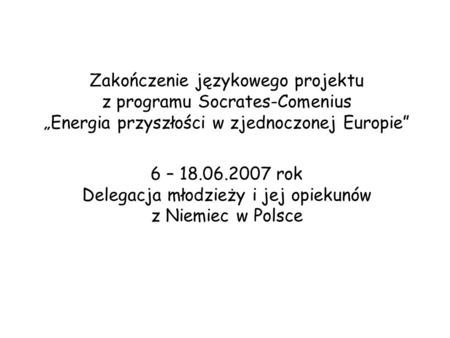 Zakończenie językowego projektu z programu Socrates-Comenius Energia przyszłości w zjednoczonej Europie 6 – 18.06.2007 rok Delegacja młodzieży i jej opiekunów.