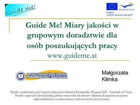 Guide Me! Miary jakości w grupowym doradztwie dla osób poszukujących pracy www.guideme.at Małgorzata Klimka Projekt zrealizowany przy wsparciu finansowym.