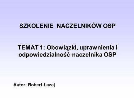 SZKOLENIE NACZELNIKÓW OSP TEMAT 1: Obowiązki, uprawnienia i odpowiedzialność 	naczelnika OSP Autor: Robert Łazaj.