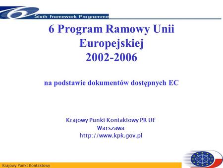 Krajowy Punkt Kontaktowy 6 Program Ramowy Unii Europejskiej 2002-2006 na podstawie dokumentów dostępnych EC Krajowy Punkt Kontaktowy PR UE Warszawa