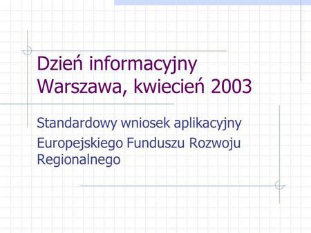 Dzień informacyjny Warszawa, kwiecień 2003 Standardowy wniosek aplikacyjny Europejskiego Funduszu Rozwoju Regionalnego.