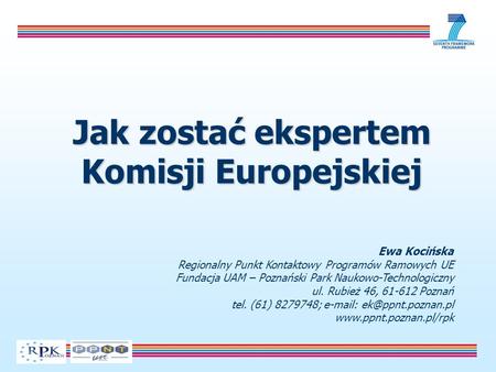 Jak zostać ekspertem Komisji Europejskiej Ewa Kocińska Regionalny Punkt Kontaktowy Programów Ramowych UE Fundacja UAM – Poznański Park Naukowo-Technologiczny.