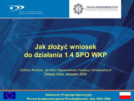 Jak złożyć wniosek do działania 1.4 SPO WKP Elżbieta Wolman –dyrektor Departamentu Funduszy Strukturalnych Zielona Góra, wrzesień 2005 Sektorowy Program.