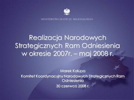 Realizacja Narodowych Strategicznych Ram Odniesienia w okresie 2007r. – maj 2008 r. Marek Kalupa Komitet Koordynacyjny Narodowych Strategicznych Ram Odniesienia.