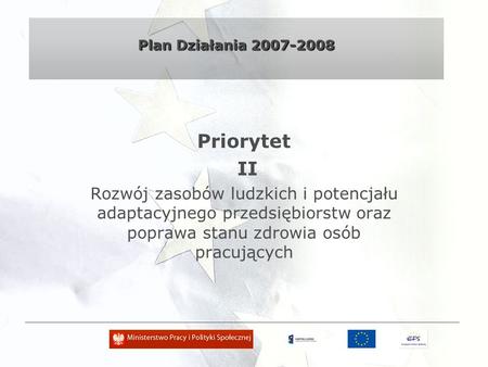 Plan Działania 2007-2008 Priorytet II Rozwój zasobów ludzkich i potencjału adaptacyjnego przedsiębiorstw oraz poprawa stanu zdrowia osób pracujących.