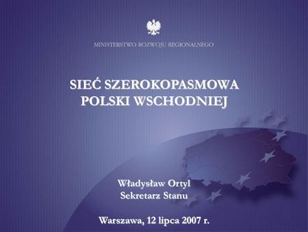 SIEĆ SZEROKOPASMOWA POLSKI WSCHODNIEJ Władysław Ortyl Sekretarz Stanu Warszawa, 12 lipca 2007 r.