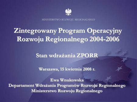Zintegrowany Program Operacyjny Rozwoju Regionalnego 2004-2006 Stan wdrażania ZPORR Warszawa, 15 kwietnia 2008 r. Ewa Wnukowska Departament Wdrażania Programów.