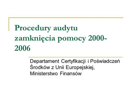 Procedury audytu zamknięcia pomocy 2000- 2006 Departament Certyfikacji i Poświadczeń Środków z Unii Europejskiej, Ministerstwo Finansów.