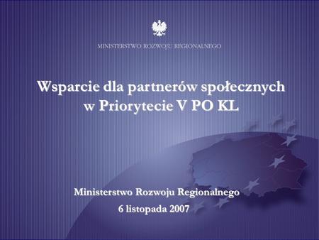 Wsparcie dla partnerów społecznych w Priorytecie V PO KL Ministerstwo Rozwoju Regionalnego 6 listopada 2007.