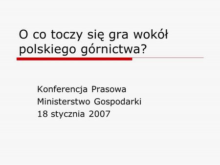 O co toczy się gra wokół polskiego górnictwa? Konferencja Prasowa Ministerstwo Gospodarki 18 stycznia 2007.