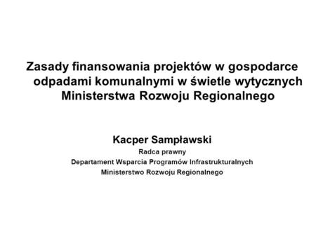Zasady finansowania projektów w gospodarce odpadami komunalnymi w świetle wytycznych Ministerstwa Rozwoju Regionalnego Kacper Sampławski Radca prawny Departament.