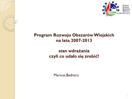 Program Rozwoju Obszarów Wiejskich na lata 2007-2013 stan wdrażania czyli co udało się zrobić? Mariusz Bednarz.